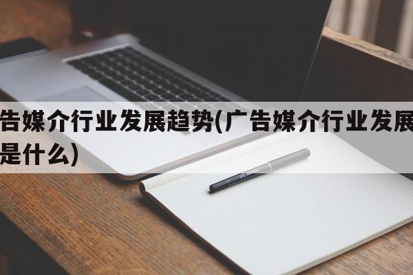 广告媒介行业发展趋势(广告媒介行业发展趋势是什么)